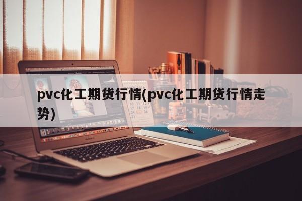 pvc化工期货行情(pvc化工期货行情走势)