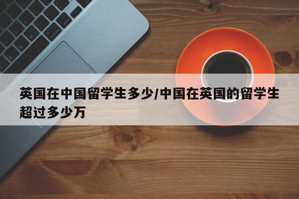 英国在中国留学生多少/中国在英国的留学生超过多少万