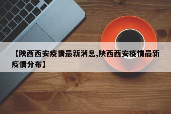 【陕西西安疫情最新消息,陕西西安疫情最新疫情分布】