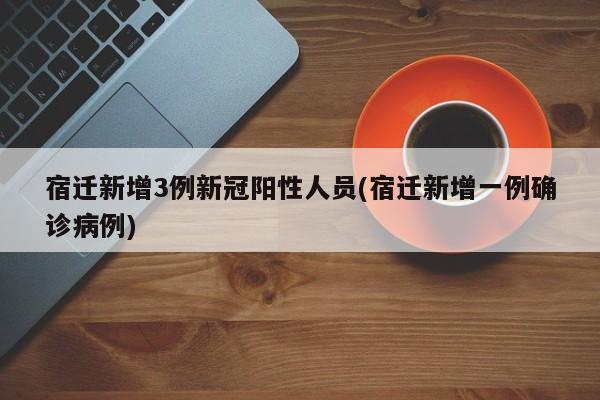 宿迁新增3例新冠阳性人员(宿迁新增一例确诊病例)