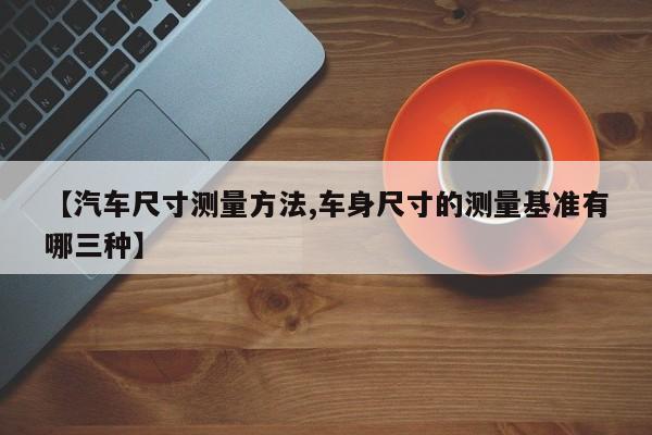 【汽车尺寸测量方法,车身尺寸的测量基准有哪三种】