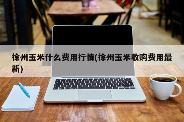 徐州玉米什么费用行情(徐州玉米收购费用最新)