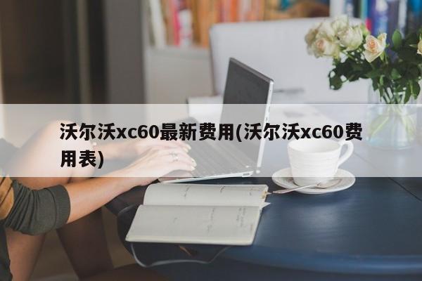 沃尔沃xc60最新费用(沃尔沃xc60费用表)