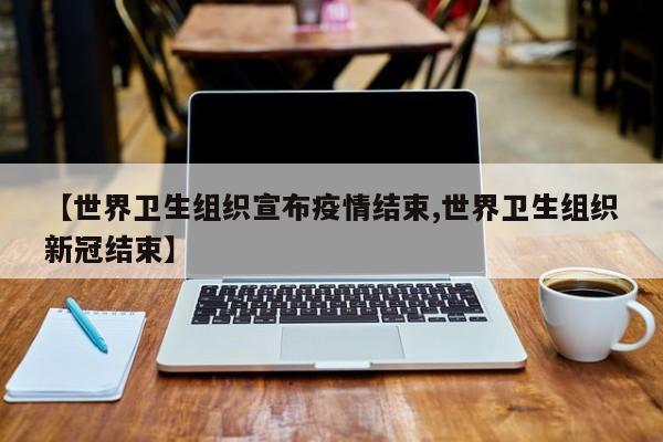 【世界卫生组织宣布疫情结束,世界卫生组织新冠结束】
