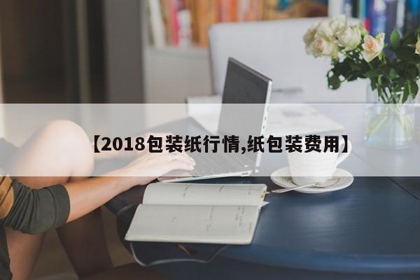 【2018包装纸行情,纸包装费用】