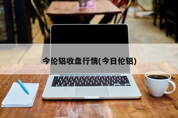 今伦铝收盘行情(今日伦铝)