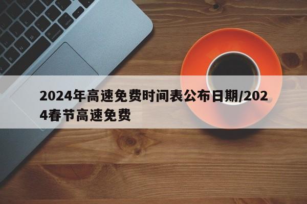 2024年高速免费时间表公布日期/2024春节高速免费