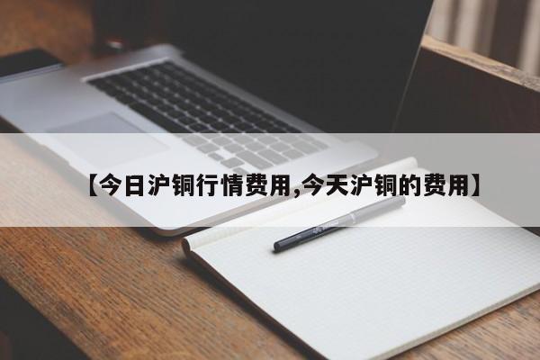【今日沪铜行情费用,今天沪铜的费用】