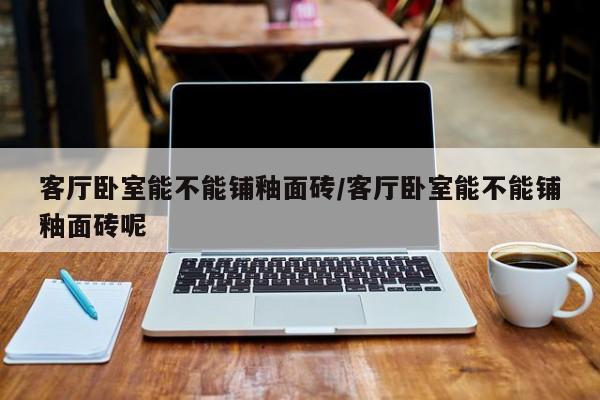 客厅卧室能不能铺釉面砖/客厅卧室能不能铺釉面砖呢