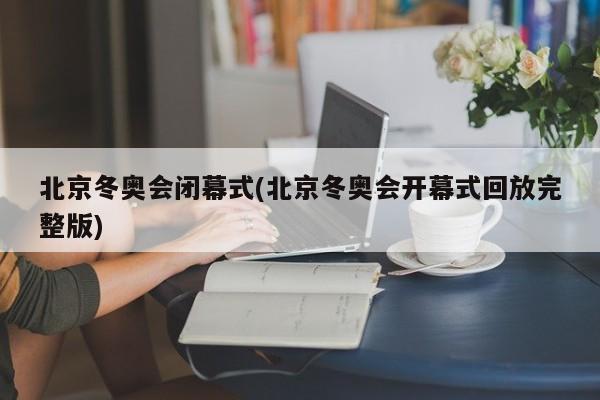 北京冬奥会闭幕式(北京冬奥会开幕式回放完整版)