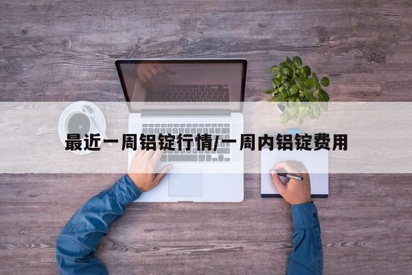 最近一周铝锭行情/一周内铝锭费用