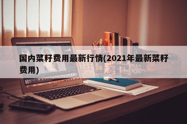 国内菜籽费用最新行情(2021年最新菜籽费用)