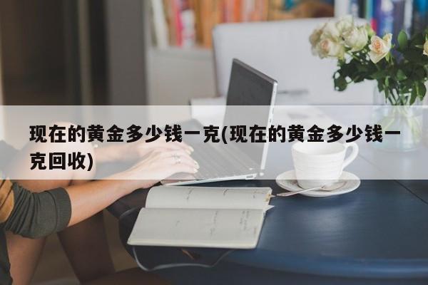 现在的黄金多少钱一克(现在的黄金多少钱一克回收)
