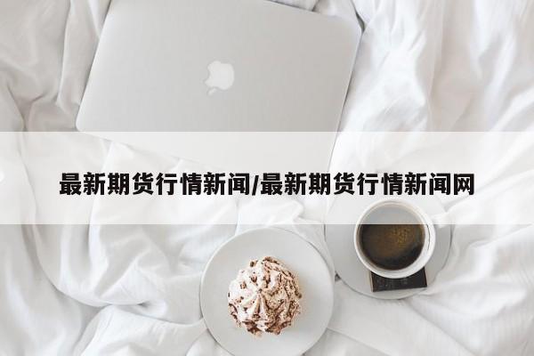 最新期货行情新闻/最新期货行情新闻网