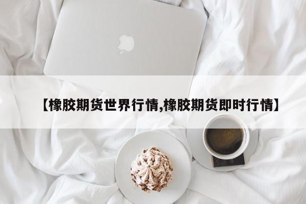 【橡胶期货世界行情,橡胶期货即时行情】