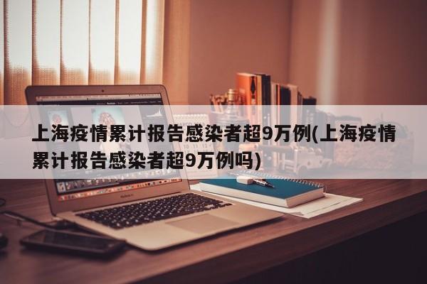 上海疫情累计报告感染者超9万例(上海疫情累计报告感染者超9万例吗)