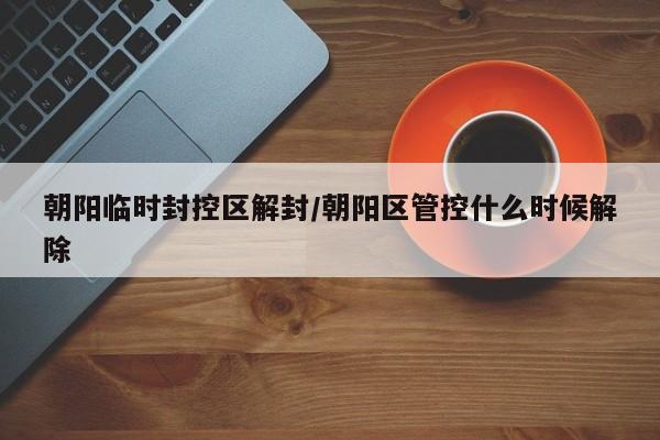 朝阳临时封控区解封/朝阳区管控什么时候解除