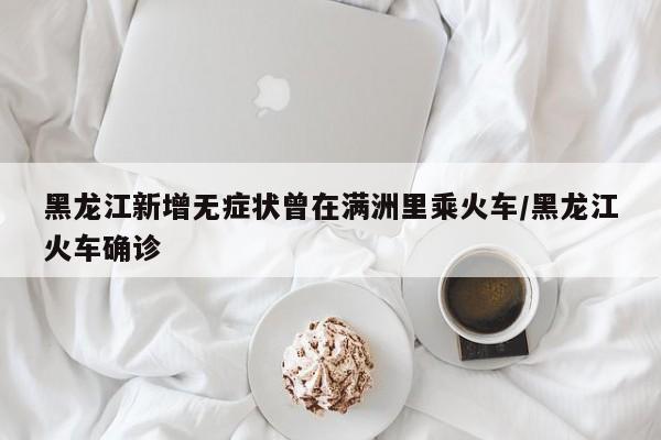 黑龙江新增无症状曾在满洲里乘火车/黑龙江火车确诊