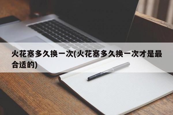 火花塞多久换一次(火花塞多久换一次才是最合适的)