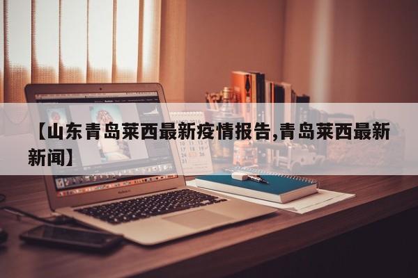 【山东青岛莱西最新疫情报告,青岛莱西最新新闻】