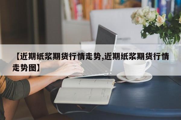 【近期纸浆期货行情走势,近期纸浆期货行情走势图】