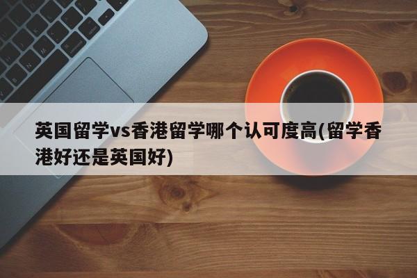 英国留学vs香港留学哪个认可度高(留学香港好还是英国好)