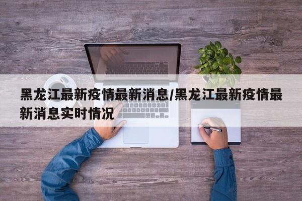 黑龙江最新疫情最新消息/黑龙江最新疫情最新消息实时情况