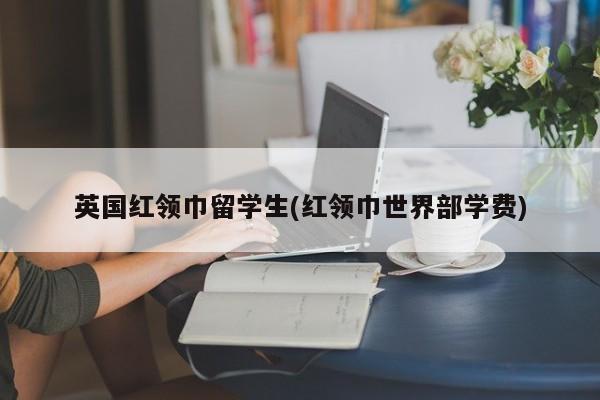 英国红领巾留学生(红领巾世界部学费)
