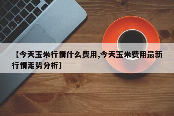 【今天玉米行情什么费用,今天玉米费用最新行情走势分析】