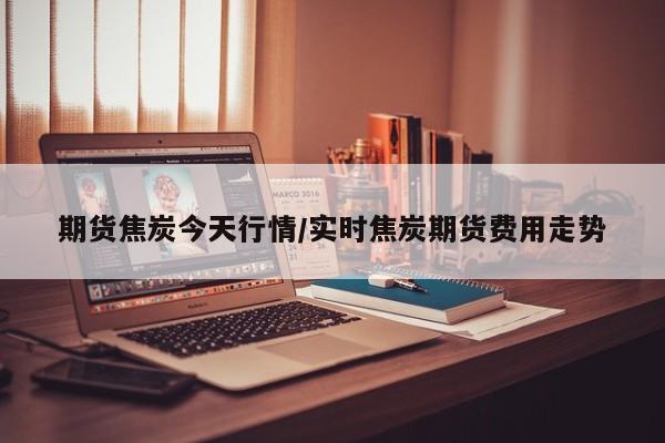 期货焦炭今天行情/实时焦炭期货费用走势
