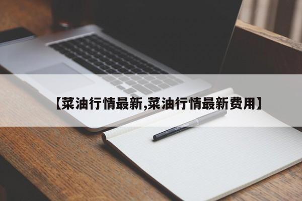 【菜油行情最新,菜油行情最新费用】