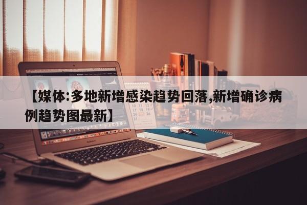 【媒体:多地新增感染趋势回落,新增确诊病例趋势图最新】