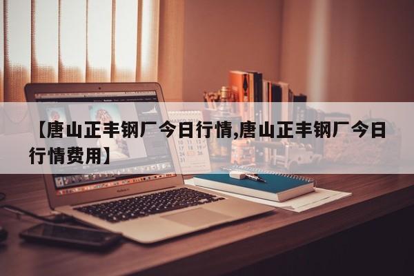 【唐山正丰钢厂今日行情,唐山正丰钢厂今日行情费用】