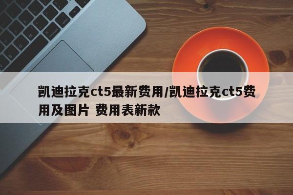 凯迪拉克ct5最新费用/凯迪拉克ct5费用及图片 费用表新款