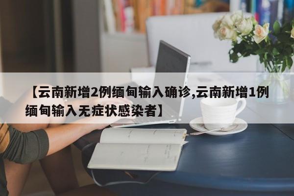 【云南新增2例缅甸输入确诊,云南新增1例缅甸输入无症状感染者】