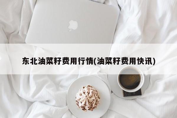 东北油菜籽费用行情(油菜籽费用快讯)