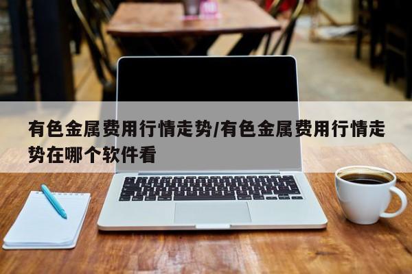 有色金属费用行情走势/有色金属费用行情走势在哪个软件看