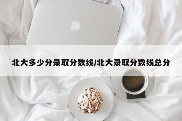 北大多少分录取分数线/北大录取分数线总分