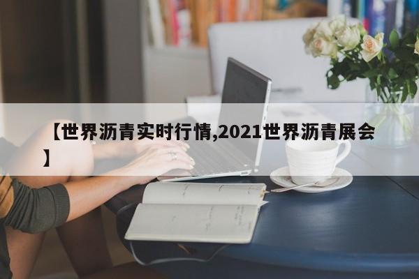 【世界沥青实时行情,2021世界沥青展会】