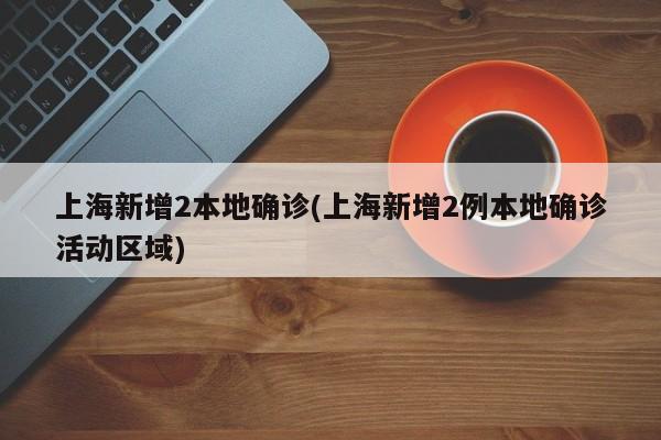 上海新增2本地确诊(上海新增2例本地确诊活动区域)