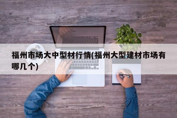 福州市场大中型材行情(福州大型建材市场有哪几个)
