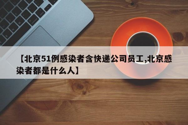 【北京51例感染者含快递公司员工,北京感染者都是什么人】