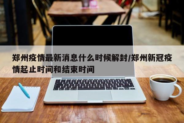 郑州疫情最新消息什么时候解封/郑州新冠疫情起止时间和结束时间