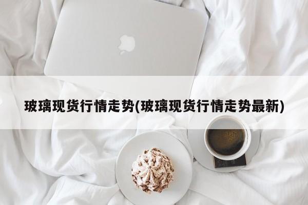 玻璃现货行情走势(玻璃现货行情走势最新)