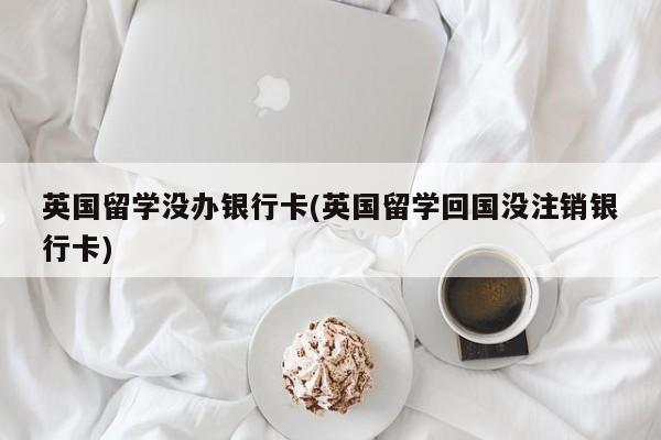 英国留学没办银行卡(英国留学回国没注销银行卡)