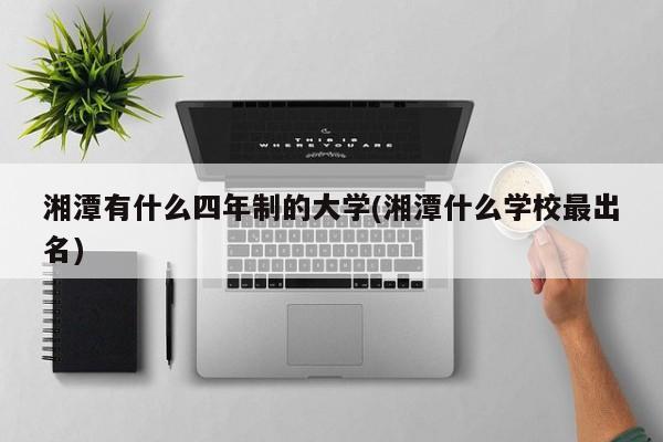 湘潭有什么四年制的大学(湘潭什么学校最出名)