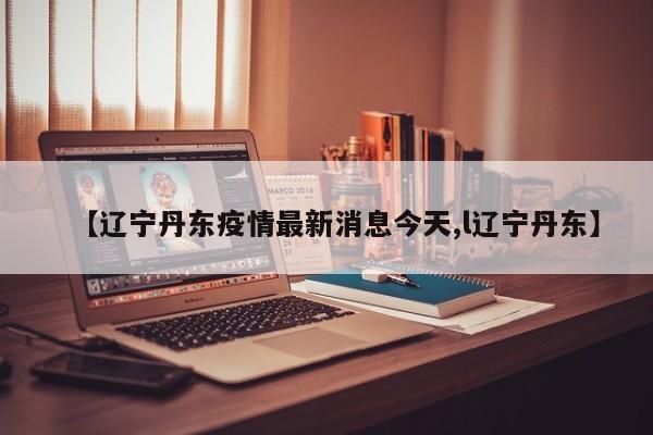 【辽宁丹东疫情最新消息今天,l辽宁丹东】