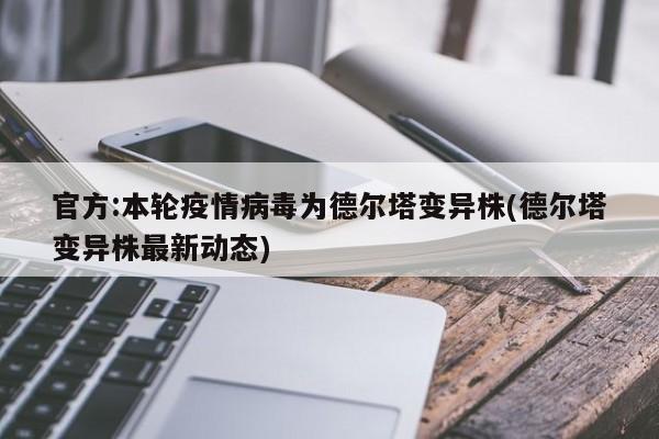 官方:本轮疫情病毒为德尔塔变异株(德尔塔变异株最新动态)