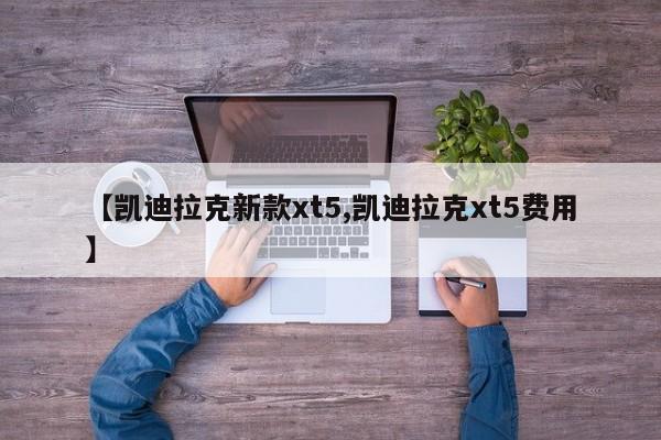 【凯迪拉克新款xt5,凯迪拉克xt5费用】