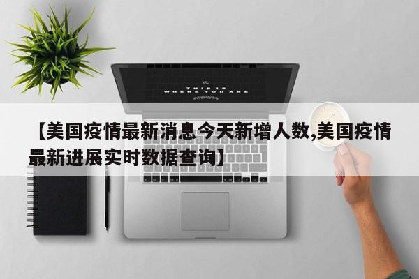 【美国疫情最新消息今天新增人数,美国疫情最新进展实时数据查询】